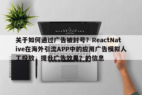 关于如何通过广告被封号?ReactNative在海外引流APP中的应用广告模拟人工投放,提升广告效果?的信息