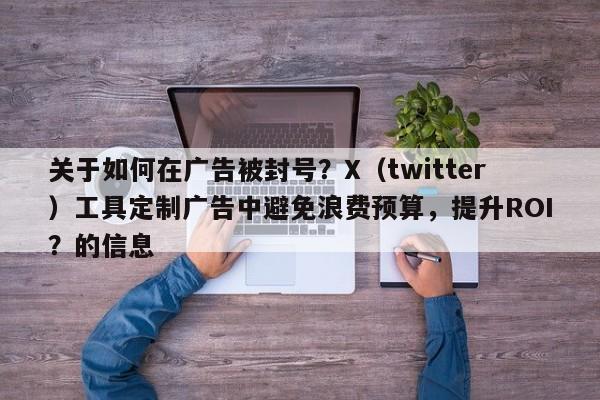 关于如何在广告被封号？X（twitter）工具定制广告中避免浪费预算，提升ROI？的信息