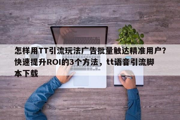 怎样用TT引流玩法广告批量触达精准用户?快速提升ROI的3个方法,tt语音引流脚本下载