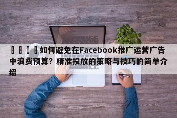 🚀如何避免在Facebook推广运营广告中浪费预算？精准投放的策略与技巧的简单介绍
