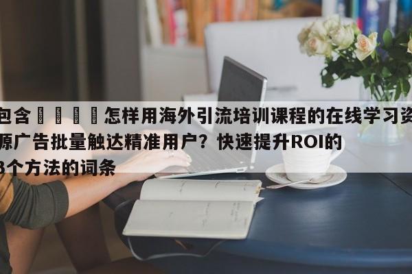 包含🚀怎样用海外引流培训课程的在线学习资源广告批量触达精准用户？快速提升ROI的3个方法的词条