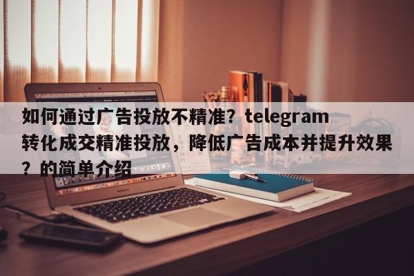 如何通过广告投放不精准?telegram转化成交精准投放,降低广告成本并提升效果?的简单介绍