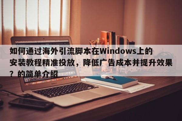 如何通过海外引流脚本在Windows上的安装教程精准投放,降低广告成本并提升效果?的简单介绍