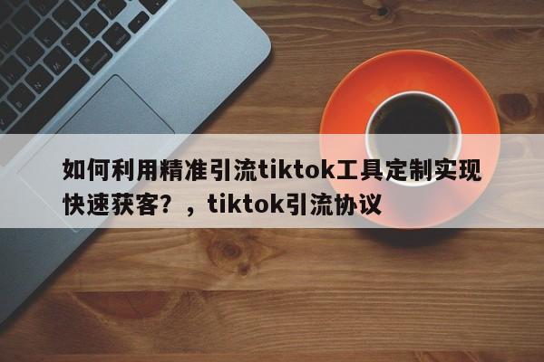 如何利用精准引流tiktok工具定制实现快速获客?,tiktok引流协议