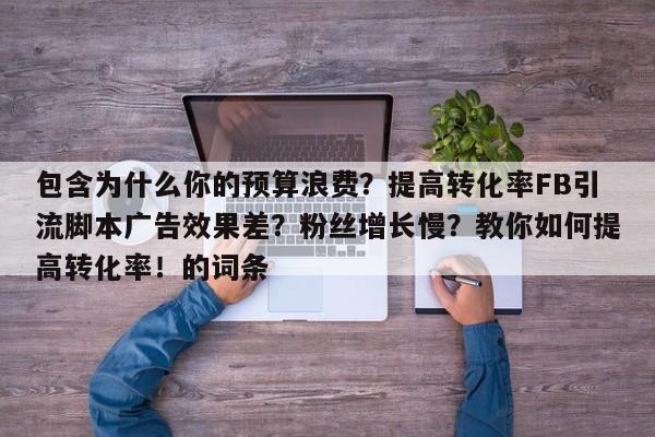 包含为什么你的预算浪费?提高转化率FB引流脚本广告效果差?粉丝增长慢?教你如何提高转化率!的词条
