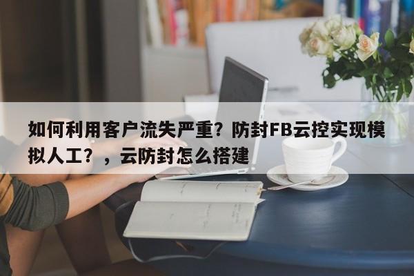 如何利用客户流失严重?防封FB云控实现模拟人工?,云防封怎么搭建