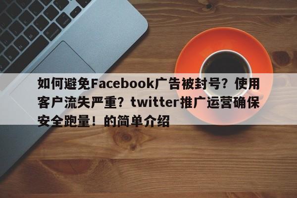 如何避免Facebook广告被封号?使用客户流失严重?twitter推广运营确保安全跑量!的简单介绍
