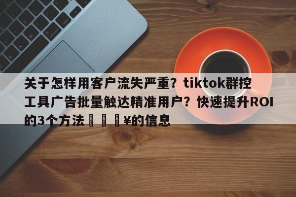 关于怎样用客户流失严重？tiktok群控工具广告批量触达精准用户？快速提升ROI的3个方法💥的信息