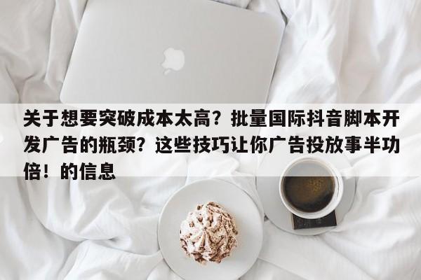 关于想要突破成本太高？批量国际抖音脚本开发广告的瓶颈？这些技巧让你广告投放事半功倍！的信息