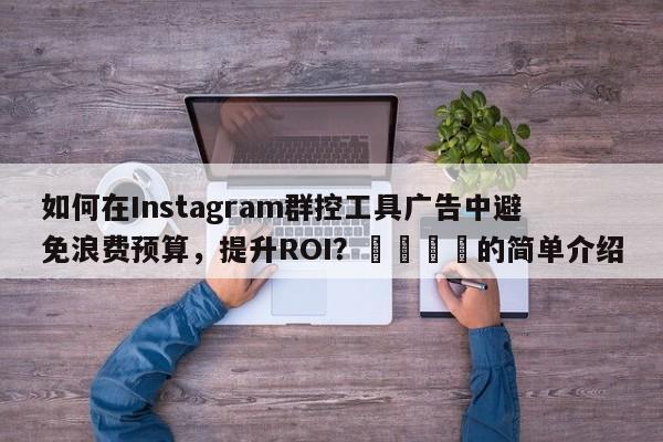 如何在Instagram群控工具广告中避免浪费预算，提升ROI？📣的简单介绍