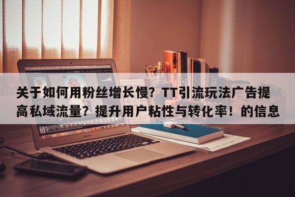 关于如何用粉丝增长慢?TT引流玩法广告提高私域流量?提升用户粘性与转化率!的信息