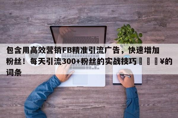 包含用高效营销FB精准引流广告,快速增加粉丝!每天引流300+粉丝的实战技巧💥的词条