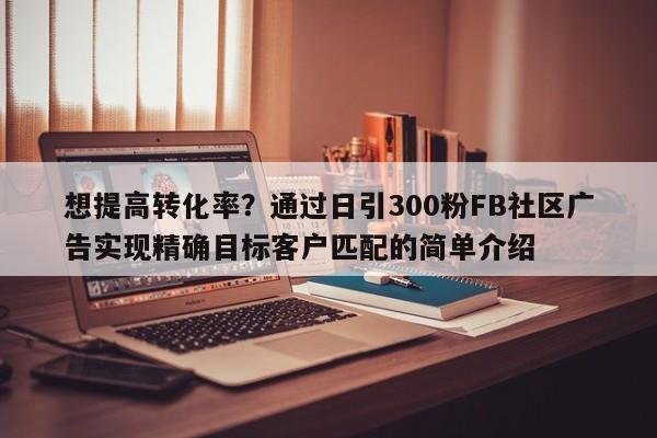 想提高转化率?通过日引300粉FB社区广告实现精确目标客户匹配的简单介绍