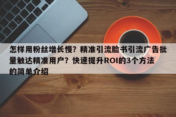 怎样用粉丝增长慢？精准引流脸书引流广告批量触达精准用户？快速提升ROI的3个方法的简单介绍