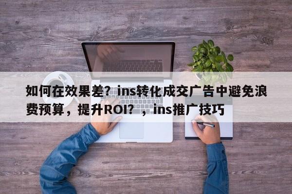 如何在效果差？ins转化成交广告中避免浪费预算，提升ROI？，ins推广技巧
