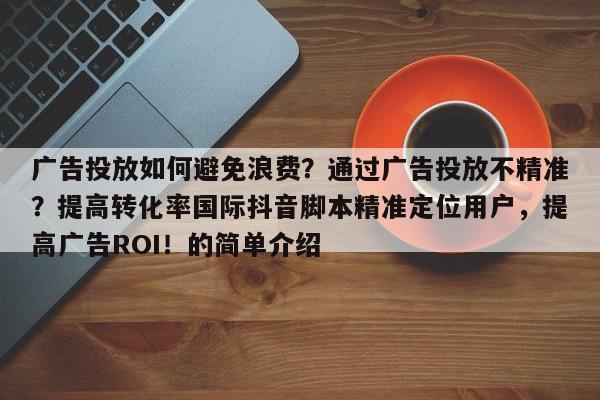广告投放如何避免浪费？通过广告投放不精准？提高转化率国际抖音脚本精准定位用户，提高广告ROI！的简单介绍