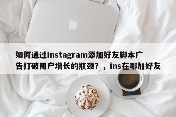 如何通过Instagram添加好友脚本广告打破用户增长的瓶颈？，ins在哪加好友