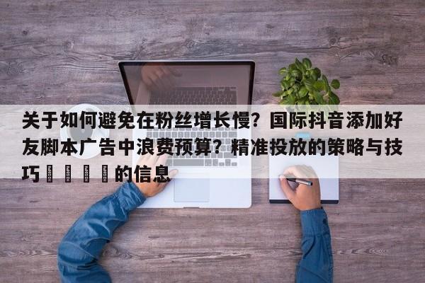 关于如何避免在粉丝增长慢?国际抖音添加好友脚本广告中浪费预算?精准投放的策略与技巧📈的信息
