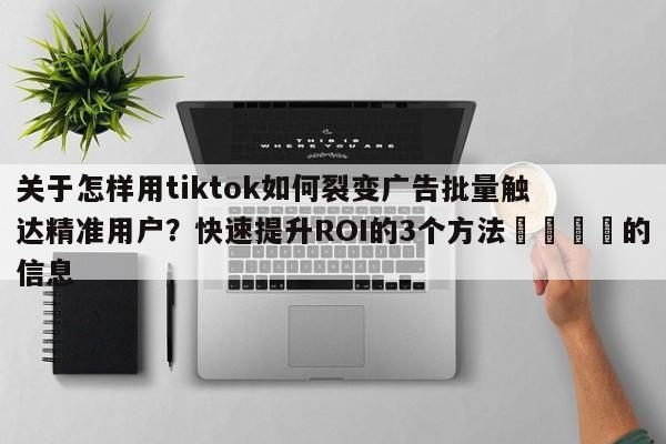 关于怎样用tiktok如何裂变广告批量触达精准用户？快速提升ROI的3个方法📈的信息