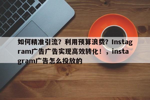 如何精准引流？利用预算浪费？Instagram广告广告实现高效转化！，instagram广告怎么投放的
