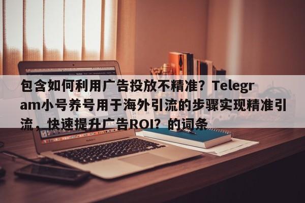 包含如何利用广告投放不精准?Telegram小号养号用于海外引流的步骤实现精准引流,快速提升广告ROI?的词条