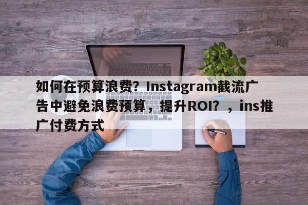 如何在预算浪费？Instagram截流广告中避免浪费预算，提升ROI？，ins推广付费方式
