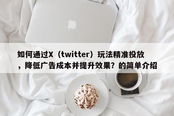 如何通过X（twitter）玩法精准投放，降低广告成本并提升效果？的简单介绍