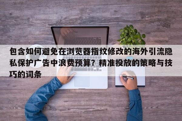 包含如何避免在浏览器指纹修改的海外引流隐私保护广告中浪费预算?精准投放的策略与技巧的词条