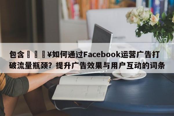 包含🔥如何通过Facebook运营广告打破流量瓶颈？提升广告效果与用户互动的词条