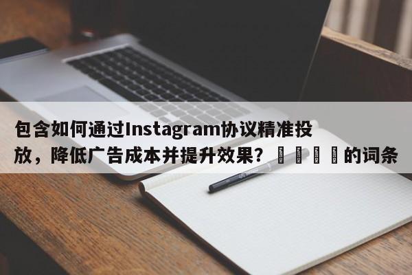 包含如何通过Instagram协议精准投放,降低广告成本并提升效果?🎯的词条