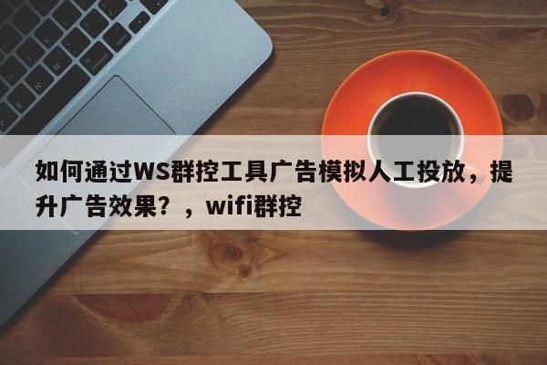 如何通过WS群控工具广告模拟人工投放，提升广告效果？，wifi群控