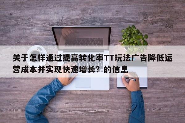 关于怎样通过提高转化率TT玩法广告降低运营成本并实现快速增长?的信息