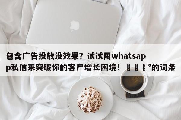 包含广告投放没效果?试试用whatsapp私信来突破你的客户增长困境!💰的词条