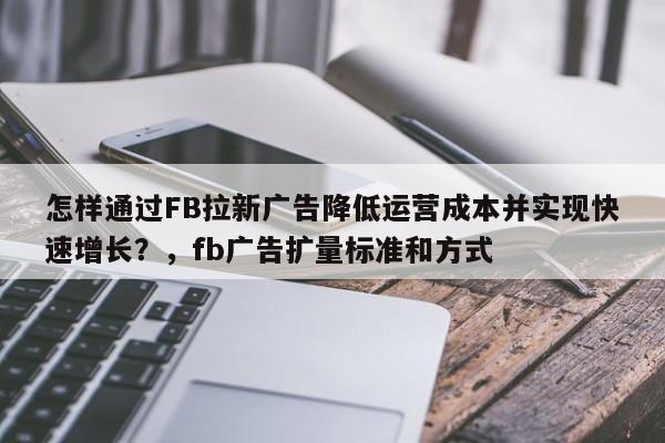 怎样通过FB拉新广告降低运营成本并实现快速增长？，fb广告扩量标准和方式