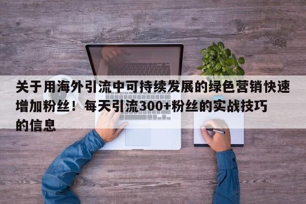 关于用海外引流中可持续发展的绿色营销快速增加粉丝！每天引流300+粉丝的实战技巧的信息