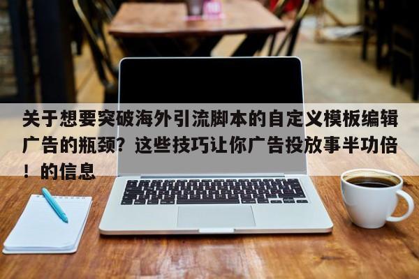 关于想要突破海外引流脚本的自定义模板编辑广告的瓶颈？这些技巧让你广告投放事半功倍！的信息