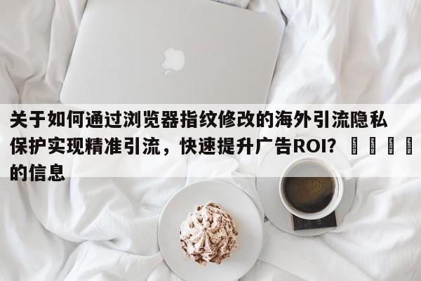 关于如何通过浏览器指纹修改的海外引流隐私保护实现精准引流,快速提升广告ROI?🎯的信息