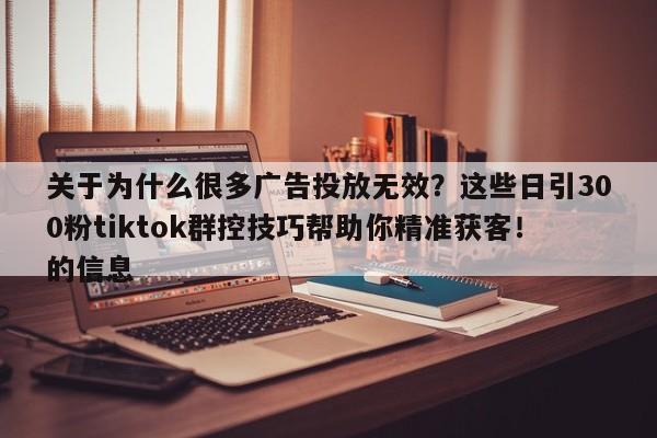 关于为什么很多广告投放无效?这些日引300粉tiktok群控技巧帮助你精准获客!的信息