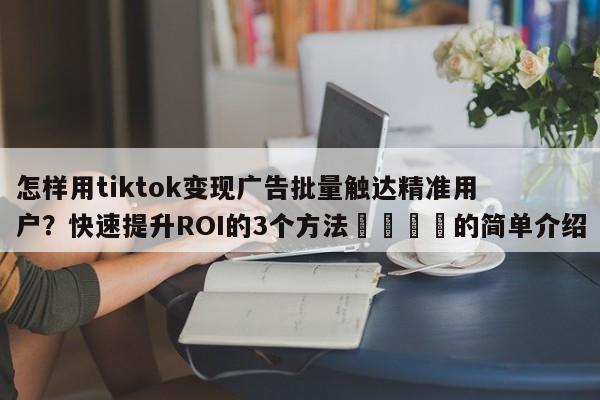 怎样用tiktok变现广告批量触达精准用户?快速提升ROI的3个方法📌的简单介绍
