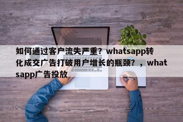 如何通过客户流失严重？whatsapp转化成交广告打破用户增长的瓶颈？，whatsapp广告投放