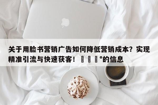 关于用脸书营销广告如何降低营销成本?实现精准引流与快速获客!💰的信息