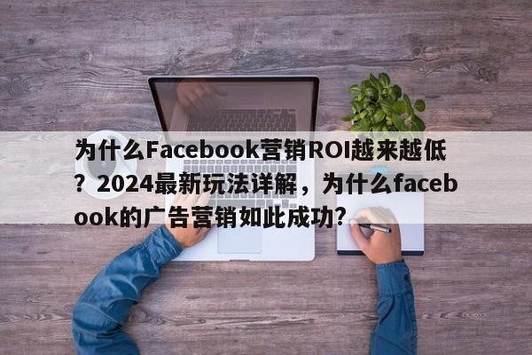 为什么Facebook营销ROI越来越低？2024最新玩法详解，为什么facebook的广告营销如此成功?