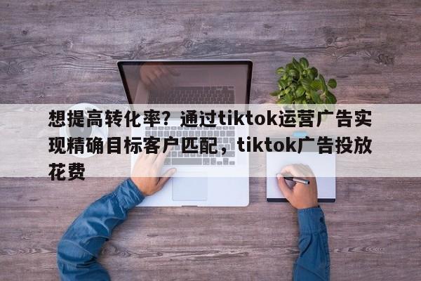 想提高转化率?通过tiktok运营广告实现精确目标客户匹配,tiktok广告投放花费