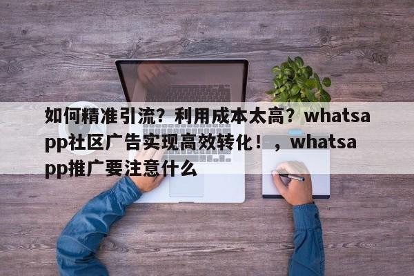 如何精准引流？利用成本太高？whatsapp社区广告实现高效转化！，whatsapp推广要注意什么
