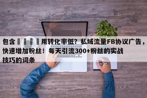 包含🚀用转化率低？私域流量FB协议广告，快速增加粉丝！每天引流300+粉丝的实战技巧的词条