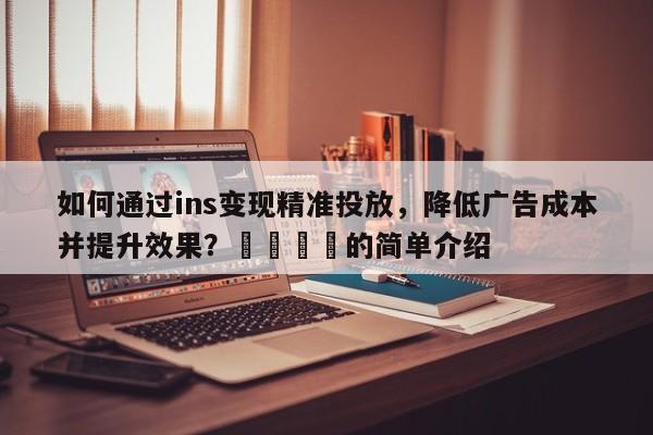 如何通过ins变现精准投放,降低广告成本并提升效果?🚀的简单介绍