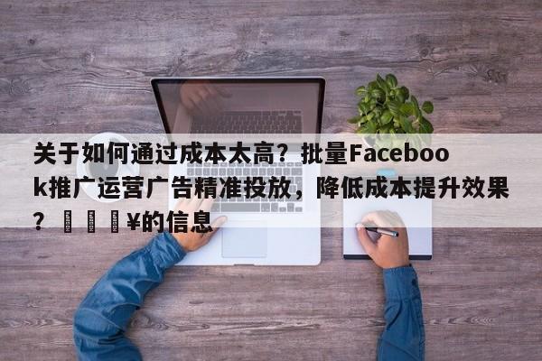 关于如何通过成本太高？批量Facebook推广运营广告精准投放，降低成本提升效果？🔥的信息