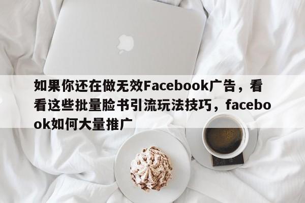 如果你还在做无效Facebook广告，看看这些批量脸书引流玩法技巧，facebook如何大量推广