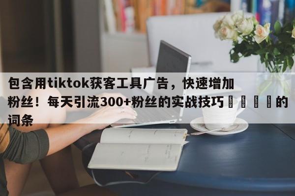 包含用tiktok获客工具广告，快速增加粉丝！每天引流300+粉丝的实战技巧📣的词条