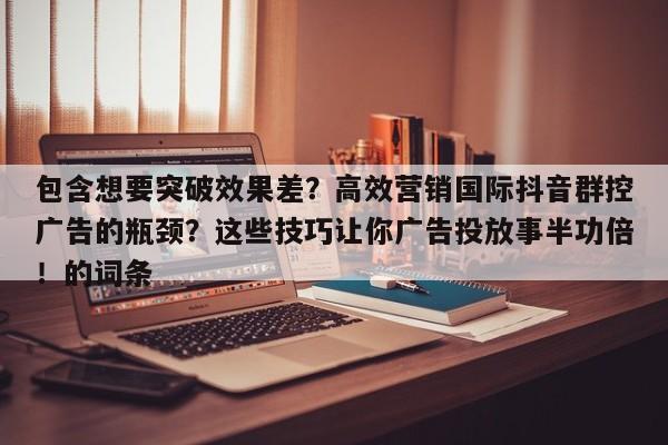 包含想要突破效果差?高效营销国际抖音群控广告的瓶颈?这些技巧让你广告投放事半功倍!的词条